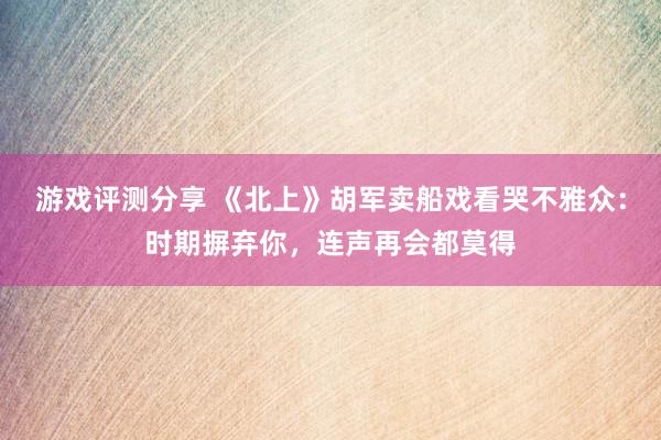 游戏评测分享 《北上》胡军卖船戏看哭不雅众：时期摒弃你，连声再会都莫得