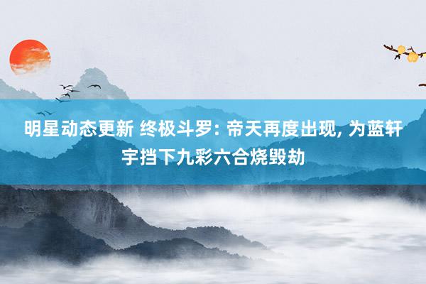 明星动态更新 终极斗罗: 帝天再度出现, 为蓝轩宇挡下九彩六合烧毁劫