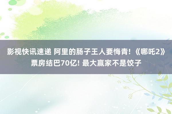 影视快讯速递 阿里的肠子王人要悔青! 《哪吒2》票房结巴70亿! 最大赢家不是饺子